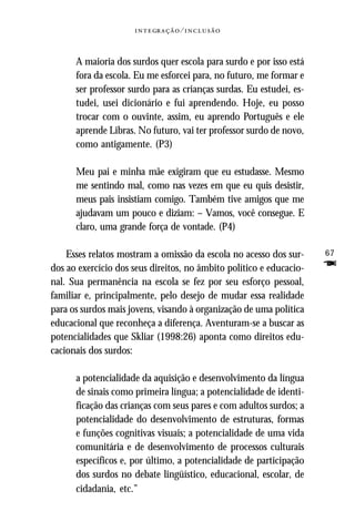   ⁄ 



      A maioria dos surdos quer escola para surdo e por isso está
      fora da escola. Eu me esforcei para, no futuro, me formar e
      ser professor surdo para as crianças surdas. Eu estudei, es-
      tudei, usei dicionário e fui aprendendo. Hoje, eu posso
      trocar com o ouvinte, assim, eu aprendo Português e ele
      aprende Libras. No futuro, vai ter professor surdo de novo,
      como antigamente. (P3)

      Meu pai e minha mãe exigiram que eu estudasse. Mesmo
      me sentindo mal, como nas vezes em que eu quis desistir,
      meus pais insistiam comigo. Também tive amigos que me
      ajudavam um pouco e diziam: – Vamos, você consegue. E
      claro, uma grande força de vontade. (P4)

    Esses relatos mostram a omissão da escola no acesso dos sur-     67
dos ao exercício dos seus direitos, no âmbito político e educacio-   F
nal. Sua permanência na escola se fez por seu esforço pessoal,
familiar e, principalmente, pelo desejo de mudar essa realidade
para os surdos mais jovens, visando à organização de uma política
educacional que reconheça a diferença. Aventuram-se a buscar as
potencialidades que Skliar (1998:26) aponta como direitos edu-
cacionais dos surdos:

      a potencialidade da aquisição e desenvolvimento da língua
      de sinais como primeira língua; a potencialidade de identi-
      ficação das crianças com seus pares e com adultos surdos; a
      potencialidade do desenvolvimento de estruturas, formas
      e funções cognitivas visuais; a potencialidade de uma vida
      comunitária e de desenvolvimento de processos culturais
      específicos e, por último, a potencialidade de participação
      dos surdos no debate lingüístico, educacional, escolar, de
      cidadania, etc.”
 