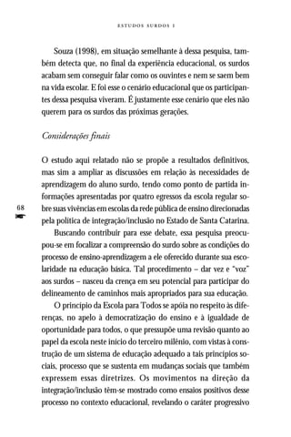   



         Souza (1998), em situação semelhante à dessa pesquisa, tam-
     bém detecta que, no final da experiência educacional, os surdos
     acabam sem conseguir falar como os ouvintes e nem se saem bem
     na vida escolar. E foi esse o cenário educacional que os participan-
     tes dessa pesquisa viveram. É justamente esse cenário que eles não
     querem para os surdos das próximas gerações.

     Considerações finais

     O estudo aqui relatado não se propõe a resultados definitivos,
     mas sim a ampliar as discussões em relação às necessidades de
     aprendizagem do aluno surdo, tendo como ponto de partida in-
     formações apresentadas por quatro egressos da escola regular so-
68   bre suas vivências em escolas da rede pública de ensino direcionadas
f    pela política de integração/inclusão no Estado de Santa Catarina.
          Buscando contribuir para esse debate, essa pesquisa preocu-
     pou-se em focalizar a compreensão do surdo sobre as condições do
     processo de ensino-aprendizagem a ele oferecido durante sua esco-
     laridade na educação básica. Tal procedimento – dar vez e “voz”
     aos surdos – nasceu da crença em seu potencial para participar do
     delineamento de caminhos mais apropriados para sua educação.
          O princípio da Escola para Todos se apóia no respeito às dife-
     renças, no apelo à democratização do ensino e à igualdade de
     oportunidade para todos, o que pressupõe uma revisão quanto ao
     papel da escola neste início do terceiro milênio, com vistas à cons-
     trução de um sistema de educação adequado a tais princípios so-
     ciais, processo que se sustenta em mudanças sociais que também
     expressem essas diretrizes. Os movimentos na direção da
     integração/inclusão têm-se mostrado como ensaios positivos desse
     processo no contexto educacional, revelando o caráter progressivo
 