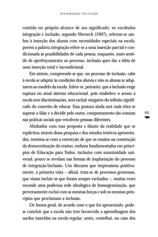   ⁄ 



contido no próprio alcance de seu significado: os vocábulos
integração e inclusão, segundo Werneck (1997), referem-se am-
bos à inserção dos alunos com necessidades especiais na escola,
porém a palavra integração refere-se a uma inserção parcial e con-
dicionada às possibilidades de cada pessoa, enquanto, num senti-
do de aperfeiçoamento ao processo, inclusão quer dar a idéia de
uma inserção total e incondicional.
    Em síntese, compreende-se que, no processo de inclusão, cabe
à escola se adaptar às condições dos alunos e não os alunos se adap-
tarem ao modelo da escola. Infere-se, portanto, que a inclusão exige
ruptura no atual sistema educacional, pois estabelece o acesso à
escola sem discriminações, sem excluir ninguém do infinito signifi-
cado do conceito de educar. Essa postura ainda será mais ética se
superar o falar e o decidir pelo outro, comportamento tão comum        69
nas práticas sociais que envolvem pessoas diferentes.                  F
    Alinhados com essa proposta e diante da realidade que se
explicitou através dessa pesquisa e dos estudos teóricos apresenta-
dos, termina-se com a convicção de que os ensaios na construção
da democratização do ensino, embora fundamentados em princí-
pios de Educação para Todos, inclusive com unanimidade uni-
versal, pouco se revelam nas formas de implantação do processo
de integração/inclusão. Um discurso que impressiona positiva-
mente, à primeira vista – afinal, trata-se de processos generosos,
que visam incluir os que foram sempre excluídos –, muitas vezes
esconde uma poderosa rede ideológica de homogeneização, que
perversamente exclui com as mesmas forças e sob os mesmos prin-
cípios que proclamam a inclusão.
    De forma geral, de acordo com o que foi apresentado, pode-
se concluir que a escola não tem favorecido a aprendizagem dos
surdos inseridos na escola regular; antes, contribui, no caso dos
 