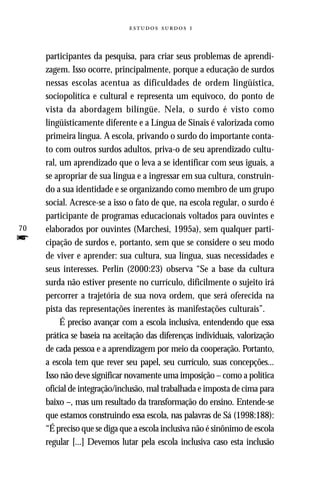   



     participantes da pesquisa, para criar seus problemas de aprendi-
     zagem. Isso ocorre, principalmente, porque a educação de surdos
     nessas escolas acentua as dificuldades de ordem lingüística,
     sociopolítíca e cultural e representa um equívoco, do ponto de
     vista da abordagem bilíngüe. Nela, o surdo é visto como
     lingüisticamente diferente e a Língua de Sinais é valorizada como
     primeira língua. A escola, privando o surdo do importante conta-
     to com outros surdos adultos, priva-o de seu aprendizado cultu-
     ral, um aprendizado que o leva a se identificar com seus iguais, a
     se apropriar de sua língua e a ingressar em sua cultura, construin-
     do a sua identidade e se organizando como membro de um grupo
     social. Acresce-se a isso o fato de que, na escola regular, o surdo é
     participante de programas educacionais voltados para ouvintes e
70   elaborados por ouvintes (Marchesi, 1995a), sem qualquer parti-
f    cipação de surdos e, portanto, sem que se considere o seu modo
     de viver e aprender: sua cultura, sua língua, suas necessidades e
     seus interesses. Perlin (2000:23) observa “Se a base da cultura
     surda não estiver presente no currículo, dificilmente o sujeito irá
     percorrer a trajetória de sua nova ordem, que será oferecida na
     pista das representações inerentes às manifestações culturais”.
          É preciso avançar com a escola inclusiva, entendendo que essa
     prática se baseia na aceitação das diferenças individuais, valorização
     de cada pessoa e a aprendizagem por meio da cooperação. Portanto,
     a escola tem que rever seu papel, seu currículo, suas concepções...
     Isso não deve significar novamente uma imposição – como a política
     oficial de integração/inclusão, mal trabalhada e imposta de cima para
     baixo –, mas um resultado da transformação do ensino. Entende-se
     que estamos construindo essa escola, nas palavras de Sá (1998:188):
     “É preciso que se diga que a escola inclusiva não é sinônimo de escola
     regular [...] Devemos lutar pela escola inclusiva caso esta inclusão
 