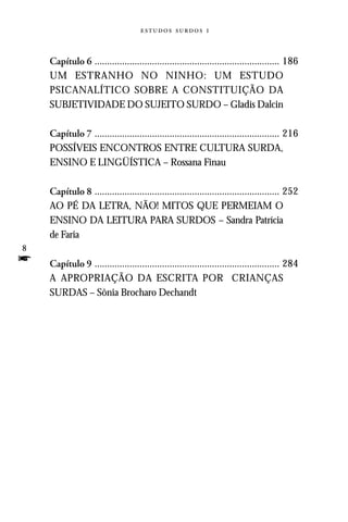   



    Capítulo 6 .......................................................................... 186
    UM ESTRANHO NO NINHO: UM ESTUDO
    PSICANALÍTICO SOBRE A CONSTITUIÇÃO DA
    SUBJETIVIDADE DO SUJEITO SURDO – Gladis Dalcin

    Capítulo 7 .......................................................................... 216
    POSSÍVEIS ENCONTROS ENTRE CULTURA SURDA,
    ENSINO E LINGÜÍSTICA – Rossana Finau

    Capítulo 8 .......................................................................... 252
    AO PÉ DA LETRA, NÃO! MITOS QUE PERMEIAM O
    ENSINO DA LEITURA PARA SURDOS – Sandra Patrícia
    de Faria
8
f   Capítulo 9 .......................................................................... 284
    A APROPRIAÇÃO DA ESCRITA POR CRIANÇAS
    SURDAS – Sônia Brocharo Dechandt
 