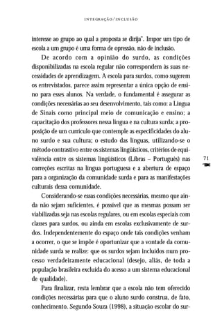   ⁄ 



interesse ao grupo ao qual a proposta se dirija”. Impor um tipo de
escola a um grupo é uma forma de opressão, não de inclusão.
    De acordo com a opinião do surdo, as condições
disponibilizadas na escola regular não correspondem às suas ne-
cessidades de aprendizagem. A escola para surdos, como sugerem
os entrevistados, parece assim representar a única opção de ensi-
no para esses alunos. Na verdade, o fundamental é assegurar as
condições necessárias ao seu desenvolvimento, tais como: a Língua
de Sinais como principal meio de comunicação e ensino; a
capacitação dos professores nessa língua e na cultura surda; a pro-
posição de um currículo que contemple as especificidades do alu-
no surdo e sua cultura; o estudo das línguas, utilizando-se o
método contrastivo entre os sistemas lingüísticos, critérios de equi-
valência entre os sistemas lingüísticos (Libras – Português) nas        71
correções escritas na língua portuguesa e a abertura de espaço          F
para a organização da comunidade surda e para as manifestações
culturais dessa comunidade.
    Considerando-se essas condições necessárias, mesmo que ain-
da não sejam suficientes, é possível que as mesmas possam ser
viabilizadas seja nas escolas regulares, ou em escolas especiais com
classes para surdos, ou ainda em escolas exclusivamente de sur-
dos. Independentemente do espaço onde tais condições venham
a ocorrer, o que se impõe é oportunizar que a vontade da comu-
nidade surda se realize: que os surdos sejam incluídos num pro-
cesso verdadeiramente educacional (desejo, aliás, de toda a
população brasileira excluída do acesso a um sistema educacional
de qualidade).
    Para finalizar, resta lembrar que a escola não tem oferecido
condições necessárias para que o aluno surdo construa, de fato,
conhecimento. Segundo Souza (1998), a situação escolar do sur-
 