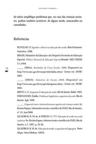   



     do talvez amplifique problemas que, no caso das crianças ouvin-
     tes, podem também acontecer, de algum modo, mascarados ou
     camuflados.




     Referências

        BOTELHO, P. Segredos e silêncio na educação dos surdos. Belo Horizonte:
        Autêntica, 1998.
        BRASIL Ministério da Educação e do Desporto/Secretaria de Educação
        Especial: Política Nacional de Educação Especial.Brasília: MEC/SEESP,
        V.1,1994.

72      _____. (2001a). Resultados do Censo Escolar. 2000. Disponível em
f       http://www.mec.gov.br/seesp/relat/dados.shtm> Acesso em: 20/06/
        2001.
        _____. (2001b). Relatório de Gestão 2000. Disponível em
        http://www.mec.gov.br/seesp/relat/gestao.shtm> Acesso em: 20/06/
        2001.
        BRITO, L. F. Integração & educação de surdos. Rio de Janeiro: Babel, 1993.
        FERNANDES, Eulalia. Problemas lingüísticos e cognitivos do surdo. Rio de
        Janeiro: Agir, 1990.
        _____. Língua de sinais e desenvolvimento cognitivo de crianças surdas. In:
        Revista Espaço: informativo técnico-científico do INES, Rio de Janeiro,
        nº 13, Jun/2000.
        QUADROS, R. M. de. & PERLIN, G. T.T. Educação de surdos na escola
        inclusiva? In: Revista Espaço: informe técnico científico do INES, Rio de
        Janeiro, n.7, 1997, p. 35-40.
        QUADROS, R. M. de. Educação de surdos: a aquisição da linguagem. Porto
        Alegre: Artes Médicas. 1997b.
 