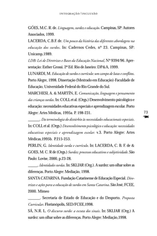   ⁄ 



GÓES, M.C. R. de. Linguagem, surdez e educação. Campinas, SP: Autores
Associados, 1999.
LACERDA, C.B.F. de. Um pouco da história das diferentes abordagens na
educação dos surdos. In: Cadernos Cedes, nº 23. Campinas, SP:
Unicamp,1989.
LDB: Lei de Diretrizes e Bases da Educação Nacional, Nº 9394/96. Apre-
sentação: Esther Grossi. 2ª Ed. Rio de Janeiro: DP&A, 1999.
LUNARDI, M. Educação de surdos e currículo: um campo de lutas e conflitos.
Porto Alegre, 1998. Dissertação (Mestrado em Educação)-Faculdade de
Educação, Universidade Federal do Rio Grande do Sul.
MARCHESI, A. & MARTÍN, E. Comunicação, linguagem e pensamento
das crianças surdas. In: COLL et al. (Orgs.) Desenvolvimento psicológico e
educação: necessidades educativas especiais e aprendizagem escolar. Porto
Alegre: Artes Médicas, 1995a. P. 198-231.                                      73
______. Da terminologia do distúrbio às necessidades educacionais especiais.   F
In: COLL et al. (Orgs.) Desenvolvimento psicológico e educação: necessidades
educativas especiais e aprendizagem escolar. v.3. Porto Alegre: Artes
Médicas,1995b. P.215-253.
PERLIN, G. Identidade surda e currículo. In: LACERDA, C. B. F. de &
GOES, M. C. R de (Orgs.) Surdez: processos educativos e subjetividade. São
Paulo: Lovise, 2000, p.23-28.
_____. Identidades surdas. In: SKLIAR (Org.). A surdez: um olhar sobre as
diferenças. Porto Alegre: Mediação, 1998.
SANTA CATARINA. Fundação Catarinense de Educação Especial. Dire-
trizes e ações para a educação de surdos em Santa Catarina. São José, FCEE,
2000. Mimeo
______. Secretaria de Estado de Educação e do Desporto. Proposta
Curricular. Florianópolis, SED/FCEE,1998.
SÁ, N.R. L. O discurso surdo: a escuta dos sinais. In: SKLIAR (Org.) A
surdez: um olhar sobre as diferenças. Porto Alegre: Mediação,1998.
 