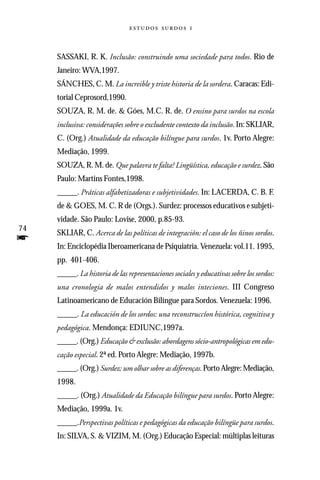   



     SASSAKI, R. K. Inclusão: construindo uma sociedade para todos. Rio de
     Janeiro: WVA,1997.
     SÁNCHES, C. M. La increible y triste historia de la sordera. Caracas: Edi-
     torial Ceprosord,1990.
     SOUZA, R. M. de. & Góes, M.C. R. de. O ensino para surdos na escola
     inclusiva: considerações sobre o excludente contexto da inclusão. In: SKLIAR,
     C. (Org.) Atualidade da educação bilíngue para surdos. 1v. Porto Alegre:
     Mediação, 1999.
     SOUZA, R. M. de. Que palavra te falta? Lingüística, educação e surdez. São
     Paulo: Martins Fontes,1998.
     _____. Práticas alfabetizadoras e subjetividades. In: LACERDA, C. B. F.
     de & GOES, M. C. R de (Orgs.). Surdez: processos educativos e subjeti-
     vidade. São Paulo: Lovise, 2000, p.85-93.
74
     SKLIAR, C. Acerca de las políticas de integración: el caso de los ñinos sordos.
f    In: Enciclopédia Iberoamericana de Psiquiatria. Venezuela: vol.11. 1995,
     pp. 401-406.
     _____. La historia de las representaciones sociales y educativas sobre los sordos:
     una cronologia de malos entendidos y malos inteciones. III Congreso
     Latinoamericano de Educación Bilingue para Sordos. Venezuela: 1996.
     _____. La educación de los sordos: una reconstruccíon histórica, cognitiva y
     pedagógica. Mendonça: EDIUNC,1997a.
     _____. (Org.) Educação & exclusão: abordagens sócio-antropológicas em edu-
     cação especial. 2ª ed. Porto Alegre: Mediação, 1997b.
     _____. (Org.) Surdez: um olhar sobre as diferenças. Porto Alegre: Mediação,
     1998.
     _____. (Org.) Atualidade da Educação bilíngue para surdos. Porto Alegre:
     Mediação, 1999a. 1v.
     _____.Perspectivas políticas e pedagógicas da educação bilíngüe para surdos.
     In: SILVA, S. & VIZIM, M. (Org.) Educação Especial: múltiplas leituras
 