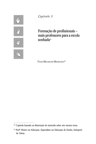 Capítulo 3



                             Formação de profissionais –
                             mais professores para a escola
                             sonhada     22




                            TANIA MICHELINE MIORANDO23




22
     Capítulo baseado na dissertação de mestrado sobre este mesmo tema.
23
     Profª Mestre em Educação, Especialista em Educação de Surdos, Intérprete
     de Libras.
 