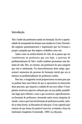 Introdução

Tati e André são professores surdos em formação. Eu tive a oportu-
nidade de acompanhá-los durante seus estudos no Curso Normal e
daí surgiram questionamentos e inquietações que me levaram a
propor a pesquisa que deu origem a trabalhos como este.
    Assim como na minha história de vida, há os passos que me
constituíram na professora que sou hoje, o processo de
profissionalização de Tati e André também permearam suas his-
tórias de vida. Eles, no entanto, são professores de uma categoria
que está se instituindo. No desenvolvimento deste artigo, apre-
sentarei momentos do processo de formação inicial que ora se
instaura na profissionalização de professores surdos.
    Para isso, o imaginário social proporcionou recursos para que
eu pudesse fazer uma leitura do que se apresentava no desenrolar
desse processo, que requeria o cuidado de um novo olhar. O ima-
ginário social tem aspectos culturais que em sua análise possibili-
tam lugar para reflexões, como a que aconteceu, especificamente,
na formação de professores, formando assim novas categorias de
estudo, como a que trata da formação de professores surdos, unin-
do-se dessa forma, às discussões da educação. E esse capítulo quer
mostrar de que forma foi possível reuní-los, revelando a força da
instituição imaginária (Castoriadis, 1992) na educação.
 