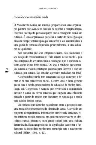   



     A escola e a comunidade surda

     O Movimento Surdo, no mundo, proporcionou uma organiza-
     ção política que avança no sentido de superar a marginalização,
     trazendo esse sujeito para os espaços que o enxerguem como um
     cidadão. É uma organização que atua a partir de estratégias que
     buscam romper estereótipos que ameacem a sua acessibilidade a
     uma gama de direitos adquiridos, principalmente, a uma educa-
     ção de qualidade.
         Nas camisetas que seus integrantes usam, está estampado o
     seu desejo de reconhecimento: “Pelo direito de ser surdo”, pela
     não obrigação de ser submetido a estratégias que o queiram ou-
     vinte, como se não fosse normal. Ou seja, a condição que encora-
78   jou surdos a criarem estratégias próprias para fazerem o que um
f    cidadão, por direito, faz: estudar, aprender, trabalhar, ser feliz!
         A comunidade surda tem características que começam a fir-
     mar-se na sua convivência social. E entre uma e outra geração
     que ia para a escola, pesquisadores da Educação de Surdos discu-
     tiram, em Congressos e eventos que envolviam a comunidade
     ouvinte e surda, os novos cenários que exigiam uma educação
     pensada a partir de anseios que discutiam os rumos que a escola
     para surdos deveria tomar.
         Os contatos que os surdos estabelecem entre si proporcionam
     uma troca de representações da identidade surda. Através de um
     conjunto de significados, informações intelectuais, artísticas, éti-
     cas, estéticas, sociais, técnicas, etc. podem caracterizar-se as iden-
     tidades surdas presentes num grupo social com uma cultura
     determinada. Esta autoprodução de significados parece ser o fun-
     damento da identidade surda: uma estratégia para o nascimento
     cultural (Skliar, 1999, p. 12).
 