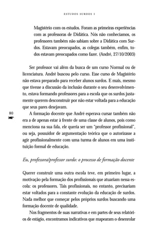   



           Magistério com os estudos. Foram as primeiras experiências
           com as professoras de Didática. Nós não conhecíamos, os
           professores também não sabiam sobre a Didática com Sur-
           dos. Estavam preocupados, as colegas também, enfim, to-
           dos estavam preocupados como fazer. (André, 27/10/2003)

          Ser professor vai além da busca de um curso Normal ou de
     licenciatura. André buscou pelo curso. Esse curso de Magistério
     não estava preparado para receber alunos surdos. E mais, mesmo
     que tivesse a discussão da inclusão durante o seu desenvolvimen-
     to, estava formando professores para a escola que os surdos justa-
     mente querem desconstruir por não estar voltada para a educação
     que seus pares desejavam.
80        A formação docente que André esperava cursar também não
f    era a de apenas estar à frente de uma classe de alunos, pois como
     menciona na sua fala, ele queria ser um “professor profissional”,
     ou seja, possuidor de argumentação teórica que o autorizasse a
     agir profissionalmente com uma turma de alunos em uma insti-
     tuição formal de educação.

     Eu, professora/professor surdo: o processo de formação docente

     Querer construir uma outra escola teve, em primeiro lugar, a
     motivação pela formação dos profissionais que atuariam nessa es-
     cola: os professores. Tais profissionais, no entanto, precisariam
     estar voltados para a constante evolução da educação de surdos.
     Nada melhor que começar pelos próprios surdos buscando uma
     formação docente de qualidade.
         Nos fragmentos de suas narrativas e em partes de seus relatóri-
     os de estágio, encontramos indicativos que mapearam o desenrolar
 