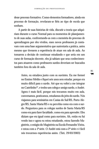   



desse processo formativo. Como elementos formadores, ainda em
processo de formação, revelaram-se fiéis ao tipo de escola que
sonham.
    A partir de suas histórias de vida, discutir a teoria que adqui-
riam durante o curso Normal para os momentos de planejamen-
to de suas aulas, confrontando-as com a memória do processo de
aprendizagem por eles vividos, esses novos professores já conta-
vam com uma base argumentativa que sustentaria a prática, antes
mesmo que tivessem a experiência de atuar em sala de aula. Ao
tomarem a decisão de continuar estudando e que seria em um
curso de formação docente, eles já sabiam que seus conhecimen-
tos para atuarem como professores surdos deveriam ser buscados
também fora da sala de aula.
                                                                       81
      Antes, eu estudava junto com os ouvintes. Eu me formei           F
      no Ensino Médio e fiquei sete anos sem estudar, porque era
      muito difícil para o surdo. Até que eu voltei a me integrar
      no Castelinho24, e tenho um colega e amigo surdo, o André.
      Agora é mais fácil, porque nós trocamos muito em aula,
      conversamos, praticamos, estudamos do jeito do surdo. Nós
      viajamos para seminários em Caxias do Sul/RS, Porto Ale-
      gre/RS, Santa Maria/RS e eu percebia como era com o sur-
      do. Perguntava para os colegas surdos de Santa Maria/RS
      como era para fazer faculdade, como era para aprender. Eles
      diziam que era igual como para ouvintes. Ah, então eu fui
      vendo isso e agora eu estou estudando, estou fazendo Ma-
      gistério, o estágio do Magistério na Escola Fernandes Vieira,
      e estou com a 1ª série. O André está com a 2ª série e é fácil
      nós trocarmos experiências assim. (Tati, 29/03/2003)
 