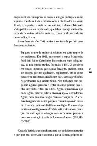   



língua de sinais como primeira língua e a língua portuguesa como
segunda. Também, incluir estudos sobre a história dos surdos no
Brasil, os aspectos visuais de sua cultura, o desenvolvimento
sócio-político do seu movimento, que talvez não seja muito dife-
rente do de outras minorias culturais, como os afrodecendentes
ou os índios, fazem.
    Além desse desafio, Tati mostra a vontade de persistir para
formar-se professora.

      Eu gosto muito de ensinar as crianças, eu gosto muito de
      ser professora. Em 2001, eu comecei o curso Magistério,
      foi difícil, foi no Castelinho. Paciência, eu e um colega ra-
      paz, só nós éramos surdos, foi muito difícil. O problema
      era nosso: tínhamos que estudar bastante, praticar, pedir       83
      aos colegas que nos ajudassem, explicassem, até as coisas       F
      parecerem mais fáceis, mas só nós dois, surdos profundos.
      As professoras não sabiam sinais. Nós tínhamos que per-
      guntar algumas palavras e tentar entender porque não ti-
      nha intérprete, então, era difícil. Agora, aprendemos, que
      bom; agora, estamos felizes, tivemos apoio, aprendemos.
      Agora, estou fazendo estágio com as crianças da 1ª série.
      Eu estou gostando muito, porque a comunicação não é mais
      tão truncada, está mais fácil fazer o estágio. O meu colega
      está fazendo estágio com a 2ª série, está ensinando as crian-
      ças. Eu sinto que as crianças gostam de mim, porque a
      nossa comunicação é mais fácil, é normal agora. (Tati, 08/
      05/2003)


    Quando Tati diz que o problema está em os dois serem surdos
e que, por isso, deveriam encontrar, a partir de seus próprios es-
 