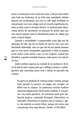   



     forços, recursos para vencer mais esse curso, o diz por estar muito
     mais forte sua lembrança de ter feito uma caminhada solitária
     durante sua escolarização, por não ter tido igual facilidade de
     comunicação com seus colegas nem ter trocado experiências du-
     rante as aulas como os ouvintes fizeram. O atual processo educa-
     cional, dentro do movimento na educação de surdos, quer que
     esses alunos possam sentir-se identificados junto de colegas que
     usem a mesma língua.
          Quando a normalidade é compreendida como algo que faz
     participar da vida, que faz ter direito de não ser visto com uma
     identidade deformada, uma vez que não há um padrão humano
     para os seres serem comparados, garantindo a todos os sujeitos
     serem aceitos como únicos e que, no seu conjunto, acabam por
84   identificar a grande sociedade humana, então parece ser mais fá-
f    cil viver.
          André também expressa sua vontade de ser professor e de fa-
     zer da sala de aula o espaço para que o diálogo aconteça e o plane-
     jamento seja construído junto com o desejo de aprender das
     crianças.


           Eu quero ser professor de crianças surdas e ensinar, porque
           antes, quando eu comecei, no estágio, por exemplo, era
           difícil com as crianças. As professoras ouvintes também
           ensinavam alguns sinais e havia muita confusão. E, aos pou-
           cos, com muita paciência, fui ensinando sinais para eles,
           fazendo projetos, ensinando Português, Matemática, os
           conteúdos. Discutimos os assuntos com as crianças e, ago-
           ra, elas também se sentem felizes, porque nós temos uma
           comunicação bem mais fluente. (André, 15/05/2003)
 