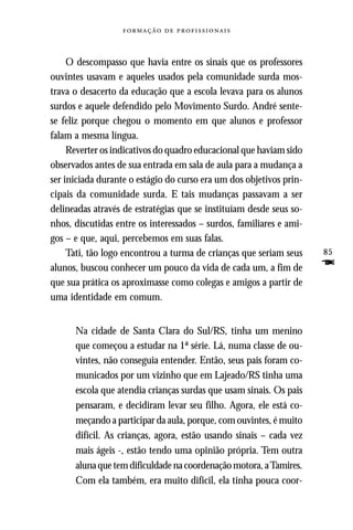   



     O descompasso que havia entre os sinais que os professores
ouvintes usavam e aqueles usados pela comunidade surda mos-
trava o desacerto da educação que a escola levava para os alunos
surdos e aquele defendido pelo Movimento Surdo. André sente-
se feliz porque chegou o momento em que alunos e professor
falam a mesma língua.
     Reverter os indicativos do quadro educacional que haviam sido
observados antes de sua entrada em sala de aula para a mudança a
ser iniciada durante o estágio do curso era um dos objetivos prin-
cipais da comunidade surda. E tais mudanças passavam a ser
delineadas através de estratégias que se instituíam desde seus so-
nhos, discutidas entre os interessados – surdos, familiares e ami-
gos – e que, aqui, percebemos em suas falas.
     Tati, tão logo encontrou a turma de crianças que seriam seus    85
alunos, buscou conhecer um pouco da vida de cada um, a fim de        F
que sua prática os aproximasse como colegas e amigos a partir de
uma identidade em comum.


      Na cidade de Santa Clara do Sul/RS, tinha um menino
      que começou a estudar na 1ª série. Lá, numa classe de ou-
      vintes, não conseguia entender. Então, seus pais foram co-
      municados por um vizinho que em Lajeado/RS tinha uma
      escola que atendia crianças surdas que usam sinais. Os pais
      pensaram, e decidiram levar seu filho. Agora, ele está co-
      meçando a participar da aula, porque, com ouvintes, é muito
      difícil. As crianças, agora, estão usando sinais – cada vez
      mais ágeis -, estão tendo uma opinião própria. Tem outra
      aluna que tem dificuldade na coordenação motora, a Tamires.
      Com ela também, era muito difícil, ela tinha pouca coor-
 