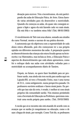   



           denação para escrever. Nós a incentivamos, ela está partici-
           pando das aulas de Educação Física, de Artes. Estou fazen-
           do várias atividades para ela desenvolver a motricidade.
           Quando ela começou as aulas, ela quase não conseguia se-
           gurar o lápis e agora ela está fazendo cada vez mais sinais.
           Ela está feliz e eu também estou feliz! (Tati, 08/05/2003)

         O envolvimento de Tati com seus alunos, somado aos estudos
     do curso Normal, mostra o sucesso de sua prática docente.
         A autonomia que ela objetivava com a expressividade de cada
     aluno estava aflorando, pois eles começavam ter a sua própria
     opinião em diferentes momentos das aulas. A preparação quanto
     ao desenvolvimento das crianças não estava focada apenas na lecto-
86
     escrita e na Matemática, mas incluía as Artes, a Educação Física e
f    aspectos do desenvolvimento que cada aluno apresentava, como
     foi o enfoque dado nas aulas com atividades voltadas para a
     motricidade no acompanhamento diário de Tamires.

           Depois, no futuro, eu quero fazer faculdade para ser pro-
           fessor surdo, mas ainda não tem escola para surdos aqui em
           Lajeado/RS, só tem o Fernandes Vieira, mas é uma turma
           de D.A., como antigamente, numa perspectiva passada. Os
           professores ouvintes oralizam e fazem sinais junto. Eu per-
           cebi que isso não dá certo, é errado, é melhor só com sinais
           próprios (da comunidade surda). Nós estamos persistindo
           com a Secretaria de Educação na Prefeitura, queremos cons-
           truir uma escola própria para surdos. (Tati, 29/03/2003)

         A escola que aí se encontra não está atuando de acordo com os
     avanços que os surdos já conquistaram na educação, como o de
     usar a língua de sinais, por exemplo. Como Tati diz, os professores
 