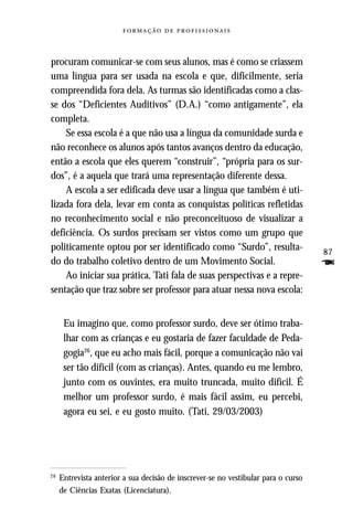   



procuram comunicar-se com seus alunos, mas é como se criassem
uma língua para ser usada na escola e que, dificilmente, seria
compreendida fora dela. As turmas são identificadas como a clas-
se dos “Deficientes Auditivos” (D.A.) “como antigamente”, ela
completa.
    Se essa escola é a que não usa a língua da comunidade surda e
não reconhece os alunos após tantos avanços dentro da educação,
então a escola que eles querem “construir”, “própria para os sur-
dos”, é a aquela que trará uma representação diferente dessa.
    A escola a ser edificada deve usar a língua que também é uti-
lizada fora dela, levar em conta as conquistas políticas refletidas
no reconhecimento social e não preconceituoso de visualizar a
deficiência. Os surdos precisam ser vistos como um grupo que
politicamente optou por ser identificado como “Surdo”, resulta-                     87
do do trabalho coletivo dentro de um Movimento Social.                              F
    Ao iniciar sua prática, Tati fala de suas perspectivas e a repre-
sentação que traz sobre ser professor para atuar nessa nova escola:


      Eu imagino que, como professor surdo, deve ser ótimo traba-
      lhar com as crianças e eu gostaria de fazer faculdade de Peda-
      gogia26, que eu acho mais fácil, porque a comunicação não vai
      ser tão difícil (com as crianças). Antes, quando eu me lembro,
      junto com os ouvintes, era muito truncada, muito difícil. É
      melhor um professor surdo, é mais fácil assim, eu percebi,
      agora eu sei, e eu gosto muito. (Tati, 29/03/2003)




26
     Entrevista anterior a sua decisão de inscrever-se no vestibular para o curso
     de Ciências Exatas (Licenciatura).
 