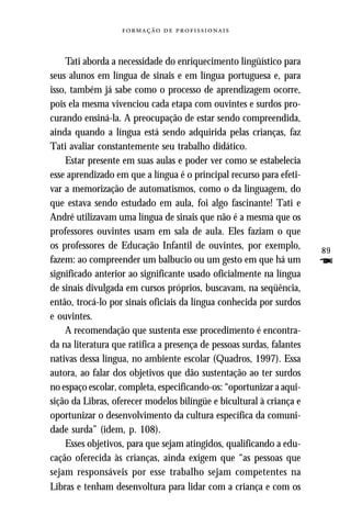   



    Tati aborda a necessidade do enriquecimento lingüístico para
seus alunos em língua de sinais e em língua portuguesa e, para
isso, também já sabe como o processo de aprendizagem ocorre,
pois ela mesma vivenciou cada etapa com ouvintes e surdos pro-
curando ensiná-la. A preocupação de estar sendo compreendida,
ainda quando a língua está sendo adquirida pelas crianças, faz
Tati avaliar constantemente seu trabalho didático.
    Estar presente em suas aulas e poder ver como se estabelecia
esse aprendizado em que a língua é o principal recurso para efeti-
var a memorização de automatismos, como o da linguagem, do
que estava sendo estudado em aula, foi algo fascinante! Tati e
André utilizavam uma língua de sinais que não é a mesma que os
professores ouvintes usam em sala de aula. Eles faziam o que
os professores de Educação Infantil de ouvintes, por exemplo,          89
fazem: ao compreender um balbucio ou um gesto em que há um             F
significado anterior ao significante usado oficialmente na língua
de sinais divulgada em cursos próprios, buscavam, na seqüência,
então, trocá-lo por sinais oficiais da língua conhecida por surdos
e ouvintes.
    A recomendação que sustenta esse procedimento é encontra-
da na literatura que ratifica a presença de pessoas surdas, falantes
nativas dessa língua, no ambiente escolar (Quadros, 1997). Essa
autora, ao falar dos objetivos que dão sustentação ao ter surdos
no espaço escolar, completa, especificando-os: “oportunizar a aqui-
sição da Libras, oferecer modelos bilíngüe e bicultural à criança e
oportunizar o desenvolvimento da cultura específica da comuni-
dade surda” (idem, p. 108).
    Esses objetivos, para que sejam atingidos, qualificando a edu-
cação oferecida às crianças, ainda exigem que “as pessoas que
sejam responsáveis por esse trabalho sejam competentes na
Libras e tenham desenvoltura para lidar com a criança e com os
 