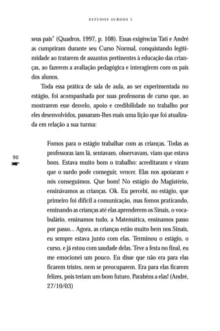   



     seus pais” (Quadros, 1997, p. 108). Essas exigências Tati e André
     as cumpriram durante seu Curso Normal, conquistando legiti-
     midade ao tratarem de assuntos pertinentes à educação das crian-
     ças, ao fazerem a avaliação pedagógica e interagirem com os pais
     dos alunos.
          Toda essa prática de sala de aula, ao ser experimentada no
     estágio, foi acompanhada por suas professoras de curso que, ao
     mostrarem esse desvelo, apoio e credibilidade no trabalho por
     eles desenvolvidos, passaram-lhes mais uma lição que foi atualiza-
     da em relação a sua turma:

           Fomos para o estágio trabalhar com as crianças. Todas as
           professoras iam lá, sentavam, observavam, viam que estava
90
f          bom. Estava muito bom o trabalho: acreditaram e viram
           que o surdo pode conseguir, vencer. Elas nos apoiaram e
           nós conseguimos. Que bom! No estágio do Magistério,
           ensinávamos as crianças. Ok. Eu percebi, no estágio, que
           primeiro foi difícil a comunicação, mas fomos praticando,
           ensinando as crianças até elas aprenderem os Sinais, o voca-
           bulário, ensinamos tudo, a Matemática, ensinamos passo
           por passo... Agora, as crianças estão muito bem nos Sinais,
           eu sempre estava junto com elas. Terminou o estágio, o
           curso, e já estou com saudade delas. Teve a festa no final, eu
           me emocionei um pouco. Eu disse que não era para elas
           ficarem tristes, nem se preocuparem. Era para elas ficarem
           felizes, pois teriam um bom futuro. Parabéns a elas! (André,
           27/10/03)
 