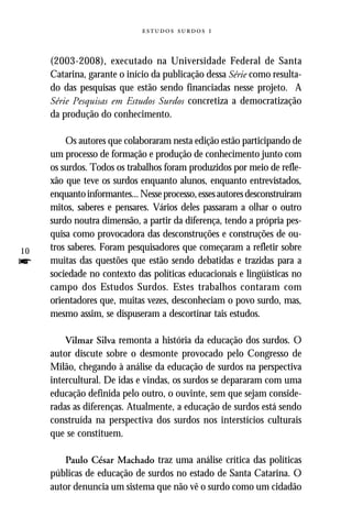   


     (2003-2008), executado na Universidade Federal de Santa
     Catarina, garante o início da publicação dessa Série como resulta-
     do das pesquisas que estão sendo financiadas nesse projeto. A
     Série Pesquisas em Estudos Surdos concretiza a democratização
     da produção do conhecimento.

         Os autores que colaboraram nesta edição estão participando de
     um processo de formação e produção de conhecimento junto com
     os surdos. Todos os trabalhos foram produzidos por meio de refle-
     xão que teve os surdos enquanto alunos, enquanto entrevistados,
     enquanto informantes... Nesse processo, esses autores desconstruiram
     mitos, saberes e pensares. Vários deles passaram a olhar o outro
     surdo noutra dimensão, a partir da diferença, tendo a própria pes-
     quisa como provocadora das desconstruções e construções de ou-
10   tros saberes. Foram pesquisadores que começaram a refletir sobre
f    muitas das questões que estão sendo debatidas e trazidas para a
     sociedade no contexto das políticas educacionais e lingüísticas no
     campo dos Estudos Surdos. Estes trabalhos contaram com
     orientadores que, muitas vezes, desconheciam o povo surdo, mas,
     mesmo assim, se dispuseram a descortinar tais estudos.

         Vilmar Silva remonta a história da educação dos surdos. O
     autor discute sobre o desmonte provocado pelo Congresso de
     Milão, chegando à análise da educação de surdos na perspectiva
     intercultural. De idas e vindas, os surdos se depararam com uma
     educação definida pelo outro, o ouvinte, sem que sejam conside-
     radas as diferenças. Atualmente, a educação de surdos está sendo
     construída na perspectiva dos surdos nos interstícios culturais
     que se constituem.

         Paulo César Machado traz uma análise crítica das políticas
     públicas de educação de surdos no estado de Santa Catarina. O
     autor denuncia um sistema que não vê o surdo como um cidadão
 