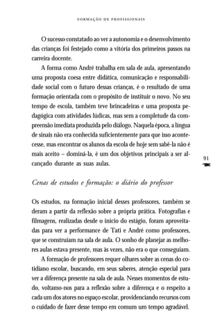   



    O sucesso constatado ao ver a autonomia e o desenvolvimento
das crianças foi festejado como a vitória dos primeiros passos na
carreira docente.
    A forma como André trabalha em sala de aula, apresentando
uma proposta coesa entre didática, comunicação e responsabili-
dade social com o futuro dessas crianças, é o resultado de uma
formação orientada com o propósito de instituir o novo. No seu
tempo de escola, também teve brincadeiras e uma proposta pe-
dagógica com atividades lúdicas, mas sem a completude da com-
preensão imediata produzida pelo diálogo. Naquela época, a língua
de sinais não era conhecida suficientemente para que isso aconte-
cesse, mas encontrar os alunos da escola de hoje sem sabê-la não é
mais aceito – dominá-la, é um dos objetivos principais a ser al-
                                                                      91
cançado durante as suas aulas.                                        F
Cenas de estudos e formação: o diário do professor

Os estudos, na formação inicial desses professores, também se
deram a partir da reflexão sobre a própria prática. Fotografias e
filmagens, realizadas desde o início do estágio, foram aproveita-
das para ver a performance de Tati e André como professores,
que se construíam na sala de aula. O sonho de planejar as melho-
res aulas estava presente, mas às vezes, não era o que conseguiam.
     A formação de professores requer olhares sobre as cenas do co-
tidiano escolar, buscando, em seus saberes, atenção especial para
ver a diferença presente na sala de aula. Nesses momentos de estu-
do, voltamo-nos para a reflexão sobre a diferença e o respeito a
cada um dos atores no espaço escolar, providenciando recursos com
o cuidado de fazer desse tempo em comum um tempo agradável.
 