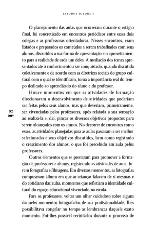   



          O planejamento das aulas que ocorreram durante o estágio
     final, foi concretizado em encontros periódicos entre esses dois
     colegas e as professoras orientadoras. Nesses encontros, eram
     listados e preparados os conteúdos a serem trabalhados com seus
     alunos, discutidos a sua forma de apresentação e o aproveitamen-
     to para a realidade de cada um deles. A mediação dos temas apre-
     sentados até o conhecimento a ser conquistado, quando discutida
     coletivamente e de acordo com as diretrizes sociais do grupo cul-
     tural com o qual se identificam, toma a importância real do tem-
     po dedicado ao aprendizado do aluno e do professor.
          Houve momentos em que as atividades de formação
     direcionavam o desenvolvimento de atividades que poderiam
     ser feitas pelos seus alunos, mas que deveriam, primeiramente,
92   ser vivenciadas pelos professores, após relatada a sua sensação
f    ao realizá-la e, daí, pinçar os diversos objetivos propostos para
     serem alcançados com os alunos. No decorrer de encontros como
     esses, as atividades planejadas para as aulas passaram a ser melhor
     selecionadas e seus objetivos discutidos, bem como registrado
     o crescimento dos alunos, o que foi percebido em aula pelos
     professores.
          Outros elementos que se prestaram para promover a forma-
     ção de professores e alunos, registrando as atividades de aula, fo-
     ram fotografias e filmagens. Em diversos momentos, as fotografias
     compuseram álbuns em que as crianças falavam de si mesmas e
     do cotidiano das aulas, momentos que refletiam a identidade cul-
     tural do espaço educacional vivenciado na escola.
          Para os professores, voltar um olhar cuidadoso sobre alguns
     daqueles momentos fotografados de sua profissionalidade, lhes
     possibilitava congelar no tempo as lembranças daquele exato
     momento. Foi-lhes possível revisitá-los durante o processo de
 