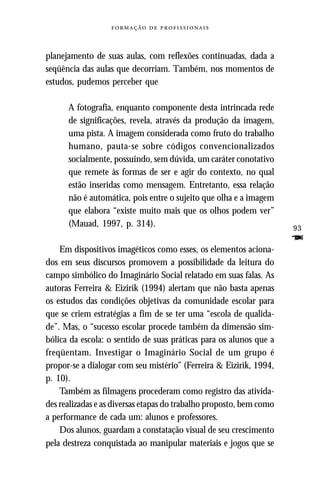   



planejamento de suas aulas, com reflexões continuadas, dada a
seqüência das aulas que decorriam. Também, nos momentos de
estudos, pudemos perceber que

      A fotografia, enquanto componente desta intrincada rede
      de significações, revela, através da produção da imagem,
      uma pista. A imagem considerada como fruto do trabalho
      humano, pauta-se sobre códigos convencionalizados
      socialmente, possuindo, sem dúvida, um caráter conotativo
      que remete às formas de ser e agir do contexto, no qual
      estão inseridas como mensagem. Entretanto, essa relação
      não é automática, pois entre o sujeito que olha e a imagem
      que elabora “existe muito mais que os olhos podem ver”
      (Mauad, 1997, p. 314).                                         93
                                                                     F
    Em dispositivos imagéticos como esses, os elementos aciona-
dos em seus discursos promovem a possibilidade da leitura do
campo simbólico do Imaginário Social relatado em suas falas. As
autoras Ferreira & Eizirik (1994) alertam que não basta apenas
os estudos das condições objetivas da comunidade escolar para
que se criem estratégias a fim de se ter uma “escola de qualida-
de”. Mas, o “sucesso escolar procede também da dimensão sim-
bólica da escola: o sentido de suas práticas para os alunos que a
freqüentam. Investigar o Imaginário Social de um grupo é
propor-se a dialogar com seu mistério” (Ferreira & Eizirik, 1994,
p. 10).
    Também as filmagens procederam como registro das ativida-
des realizadas e as diversas etapas do trabalho proposto, bem como
a performance de cada um: alunos e professores.
    Dos alunos, guardam a constatação visual de seu crescimento
pela destreza conquistada ao manipular materiais e jogos que se
 