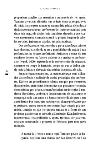   



     propunham ampliar suas narrativas e autonomia de três meses.
     Também a variação climática que os fazia trocar as roupas leves
     do início do ano para aquecer-se nas manhãs geladas de junho; a
     timidez ao encontrar um professor surdo, que se comunicava com
     sinais (da língua de sinais) mais complexos daqueles a que esta-
     vam acostumados e a mudança sutil na própria imagem de cabe-
     los cortados, ferimentos curados, atitudes mudadas.
          Dos professores, o registro se deu a partir da reflexão sobre o
     fazer docente, estendendo-se até a possibilidade de assistir à sua
     performance no espaço profissional. Assistirem a cenas do seu
     cotidiano docente os fizeram deslocar-se e analisar o professor-
     ator (Kurek, 2000), separando-o do sujeito crítico da educação,
     enquanto em tempo de formação, tempo em que se dedica, ain-
     da mais, à leitura e discussão das práticas de/em sala de aula.
94
f         Em um segundo momento, os mesmos recursos eram utiliza-
     dos para reflexão e avaliação da prática pedagógica dos professo-
     res. Esse era um procedimento coletivo em que, por momentos
     descontraídos, eram feitas brincadeiras que podiam ser tomadas
     como críticas que, depois, se transformariam em incentivo à mu-
     dança. Recolhiam, também, o posicionamento de cada aluno, o
     espaço que cada um ocupa e a forma como se dispõe para o seu
     aprendizado. Por vezes, para esses sujeitos, alunos/professores que
     se assistiam, ocorria como se esse espaço fosse trocado pela me-
     mória, situação em que ele próprio sentava-se à frente de um
     professor para receber as lições da alfabetização. Essas lembranças
     rememoradas, ressignificadas e, agora, trocadas por palavras,
     estariam construindo o processo de formação para uma nova
     realidade.

           A turma da 1ª série é muito legal! Tem um pouco de ba-
           gunça, pois tem uma criança que não obedece: ela é da
 