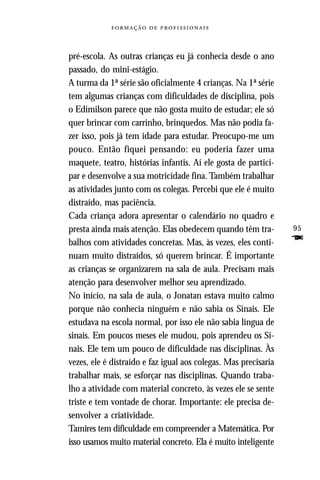   



pré-escola. As outras crianças eu já conhecia desde o ano
passado, do mini-estágio.
A turma da 1ª série são oficialmente 4 crianças. Na 1ª série
tem algumas crianças com dificuldades de disciplina, pois
o Edimilson parece que não gosta muito de estudar; ele só
quer brincar com carrinho, brinquedos. Mas não podia fa-
zer isso, pois já tem idade para estudar. Preocupo-me um
pouco. Então fiquei pensando: eu poderia fazer uma
maquete, teatro, histórias infantis. Aí ele gosta de partici-
par e desenvolve a sua motricidade fina. Também trabalhar
as atividades junto com os colegas. Percebi que ele é muito
distraído, mas paciência.
Cada criança adora apresentar o calendário no quadro e
presta ainda mais atenção. Elas obedecem quando têm tra-         95
balhos com atividades concretas. Mas, às vezes, eles conti-      F
nuam muito distraídos, só querem brincar. É importante
as crianças se organizarem na sala de aula. Precisam mais
atenção para desenvolver melhor seu aprendizado.
No início, na sala de aula, o Jonatan estava muito calmo
porque não conhecia ninguém e não sabia os Sinais. Ele
estudava na escola normal, por isso ele não sabia língua de
sinais. Em poucos meses ele mudou, pois aprendeu os Si-
nais. Ele tem um pouco de dificuldade nas disciplinas. Às
vezes, ele é distraído e faz igual aos colegas. Mas precisaria
trabalhar mais, se esforçar nas disciplinas. Quando traba-
lho a atividade com material concreto, às vezes ele se sente
triste e tem vontade de chorar. Importante: ele precisa de-
senvolver a criatividade.
Tamires tem dificuldade em compreender a Matemática. Por
isso usamos muito material concreto. Ela é muito inteligente
 