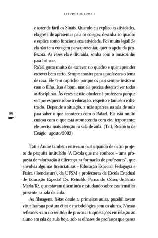   



           e aprende fácil os Sinais. Quando eu explico as atividades,
           ela gosta de apresentar para os colegas, desenha no quadro
           e explica como funciona essa atividade. Foi muito legal! Se
           ela não tem coragem para apresentar, quer o apoio da pro-
           fessora. Às vezes ela é distraída, sonha com o irmãozinho
           para brincar.
           Rafael gosta muito de escrever no quadro e quer aprender
           escrever bem certo. Sempre mostra para a professora o tema
           de casa. Ele tem capricho, porque os pais sempre insistem
           com o filho. Isso é bom, mas ele precisa desenvolver todas
           as disciplinas. Às vezes ele não obedece à professora porque
           sempre esquece sobre a educação, respeito e também é dis-
           traído. Depende a situação, a mãe aparece na sala de aula
96         para saber o que aconteceu com o Rafael. Ela está muito
f          curiosa com o que está acontecendo com ele. Importante:
           ele precisa mais atenção na sala de aula. (Tati, Relatório de
           Estágio, agosto/2003)

          Tati e André também estiveram participando de outro proje-
     to de pesquisa intitulado “A Escola que me conhece – uma pro-
     posta de valorização à diferença na formação de professores”, que
     envolvia algumas licenciaturas – Educação Especial, Pedagogia e
     Física (licenciatura), da UFSM e professores da Escola Estadual
     de Educação Especial Dr. Reinaldo Fernando Cóser, de Santa
     Maria/RS, que estavam discutindo e estudando sobre essa temática
     presente na sala de aula.
          As filmagens, feitas desde as primeiras aulas, possibilitavam
     visualizar sua postura ética e metodológica com os alunos. Nossas
     reflexões eram no sentido de provocar inquietações em relação ao
     aluno em sala de aula hoje, sob os olhares do professor que pensa
 