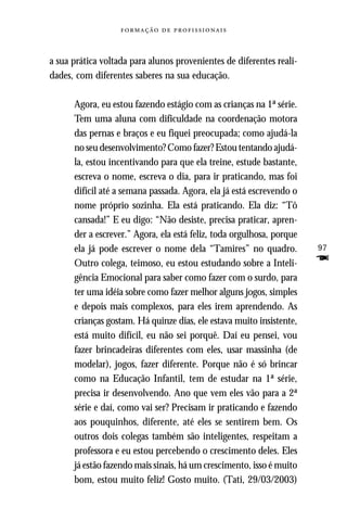   



a sua prática voltada para alunos provenientes de diferentes reali-
dades, com diferentes saberes na sua educação.

      Agora, eu estou fazendo estágio com as crianças na 1ª série.
      Tem uma aluna com dificuldade na coordenação motora
      das pernas e braços e eu fiquei preocupada; como ajudá-la
      no seu desenvolvimento? Como fazer? Estou tentando ajudá-
      la, estou incentivando para que ela treine, estude bastante,
      escreva o nome, escreva o dia, para ir praticando, mas foi
      difícil até a semana passada. Agora, ela já está escrevendo o
      nome próprio sozinha. Ela está praticando. Ela diz: “Tô
      cansada!” E eu digo: “Não desiste, precisa praticar, apren-
      der a escrever.” Agora, ela está feliz, toda orgulhosa, porque
      ela já pode escrever o nome dela “Tamires” no quadro.            97
      Outro colega, teimoso, eu estou estudando sobre a Inteli-        F
      gência Emocional para saber como fazer com o surdo, para
      ter uma idéia sobre como fazer melhor alguns jogos, simples
      e depois mais complexos, para eles irem aprendendo. As
      crianças gostam. Há quinze dias, ele estava muito insistente,
      está muito difícil, eu não sei porquê. Daí eu pensei, vou
      fazer brincadeiras diferentes com eles, usar massinha (de
      modelar), jogos, fazer diferente. Porque não é só brincar
      como na Educação Infantil, tem de estudar na 1ª série,
      precisa ir desenvolvendo. Ano que vem eles vão para a 2ª
      série e daí, como vai ser? Precisam ir praticando e fazendo
      aos pouquinhos, diferente, até eles se sentirem bem. Os
      outros dois colegas também são inteligentes, respeitam a
      professora e eu estou percebendo o crescimento deles. Eles
      já estão fazendo mais sinais, há um crescimento, isso é muito
      bom, estou muito feliz! Gosto muito. (Tati, 29/03/2003)
 