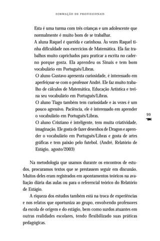   



      Esta é uma turma com três crianças e um adolescente que
      normalmente é muito bom de se trabalhar.
      A aluna Raquel é querida e carinhosa. Às vezes Raquel ti-
      nha dificuldade nos exercícios de Matemática. Ela faz tra-
      balhos muito caprichados para praticar a escrita no cader-
      no porque gosta. Ela aprendeu os Sinais e tem bom
      vocabulário em Português/Libras.
       O aluno Gustavo apresenta curiosidade, é interessado em
       aperfeiçoar-se com o professor André. Ele faz muito traba-
       lho de cálculos de Matemática, Educação Artística e trei-
       na seu vocabulário em Português/Libras.
       O aluno Tiago também tem curiosidade e às vezes é um
       pouco agressivo. Paciência, ele é interessado em aprender
       o vocabulário em Português/Libras.                            99

       O aluno Cristiano é inteligente, tem muita criatividade,
                                                                     F
       imaginação. Ele gosta de fazer desenhos de Dragon e apren-
       der o vocabulário em Português/Libras e gosta de artes
       gráficas e tem paixão pelo futebol. (André, Relatório de
       Estágio, agosto/2003)

    Na metodologia que usamos durante os encontros de estu-
dos, procuramos textos que se prestassem seguir em discussão.
Muitos deles eram registrados em apontamentos teóricos na ava-
liação diária das aulas ou para o referencial teórico do Relatório
de Estágio.
    A riqueza dos estudos também está na troca de experiências
e nos relatos que oportuniza ao grupo, envolvendo professores
da escola de origem e do estágio, bem como surdos atuantes em
outras realidades escolares, tendo flexibilizado suas práticas
pedagógicas.
 