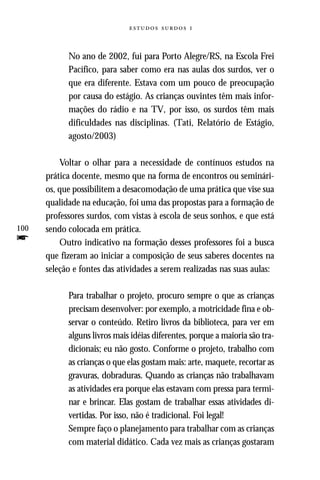  



            No ano de 2002, fui para Porto Alegre/RS, na Escola Frei
            Pacífico, para saber como era nas aulas dos surdos, ver o
            que era diferente. Estava com um pouco de preocupação
            por causa do estágio. As crianças ouvintes têm mais infor-
            mações do rádio e na TV, por isso, os surdos têm mais
            dificuldades nas disciplinas. (Tati, Relatório de Estágio,
            agosto/2003)

          Voltar o olhar para a necessidade de contínuos estudos na
      prática docente, mesmo que na forma de encontros ou seminári-
      os, que possibilitem a desacomodação de uma prática que vise sua
      qualidade na educação, foi uma das propostas para a formação de
      professores surdos, com vistas à escola de seus sonhos, e que está
100   sendo colocada em prática.
f         Outro indicativo na formação desses professores foi a busca
      que fizeram ao iniciar a composição de seus saberes docentes na
      seleção e fontes das atividades a serem realizadas nas suas aulas:

            Para trabalhar o projeto, procuro sempre o que as crianças
            precisam desenvolver: por exemplo, a motricidade fina e ob-
            servar o conteúdo. Retiro livros da biblioteca, para ver em
            alguns livros mais idéias diferentes, porque a maioria são tra-
            dicionais; eu não gosto. Conforme o projeto, trabalho com
            as crianças o que elas gostam mais: arte, maquete, recortar as
            gravuras, dobraduras. Quando as crianças não trabalhavam
            as atividades era porque elas estavam com pressa para termi-
            nar e brincar. Elas gostam de trabalhar essas atividades di-
            vertidas. Por isso, não é tradicional. Foi legal!
            Sempre faço o planejamento para trabalhar com as crianças
            com material didático. Cada vez mais as crianças gostaram
 