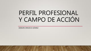 PERFIL PROFESIONAL
Y CAMPO DE ACCIÓN
EDISON OROZCO GÓMEZ
 