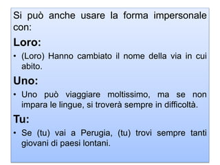 Si può anche usare la forma impersonale
con:
Loro:
• (Loro) Hanno cambiato il nome della via in cui
abito.
Uno:
• Uno può viaggiare moltissimo, ma se non
impara le lingue, si troverà sempre in difficoltà.
Tu:
• Se (tu) vai a Perugia, (tu) trovi sempre tanti
giovani di paesi lontani.
 