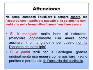 Attenzione!
Nei tempi composti l’ausiliare è sempre essere, ma
l’accordo con il participio passato si fa solamente con i
verbi che nella forma attiva hanno l’ausiliare essere.
• Si è mangiato molto bene al ristorante.
(mangiare originalmente usa avere come
ausiliare: «ho mangiato» e per questo non fa
l’accordo del participio)
• Si è partiti tardi per la Sardegna. (partire
originalmente usa essere come ausiliare: «sono
partito» e per questo fa l’accordo del participio.
 