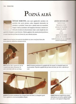 1 FERESTRE 
POZNA ALBA 
DETALII MARUNTE, cum sunt agatatorile metalice ale 
perdelei din acest proiect, aduc eleganta sistemului de 
prindere a perdelei. Avem aid 0 panza mare de muselina, 
lunga 0 data ~ijumatate cat lungimea ferestrei, indoita ast-fel 
incat sa atarne in doua straturi. lata 0 cale simpla dar ele- 
- de drapare a unei ferestre. Micile agatatori de arama prind perdeaua 
t insiruite pe bara de lemn de care atarna aceasta. 
n Punem bail pe prosopui de bucdtdrie cu care vom freca bara din 
.emn piinii la obtinerea nuantei dorite. 
doi Facem cdte 0 gaurd in zid de 
o~ e~ de aita aferestrei, in 
LYJm bate cate un cui lung. 
bara de 1eLJL. 
bail pentru ~ 
pro op de bu - - -= 
rnasina de 
cuie 
docan 
agararori din 
perdea de musenna 
sulita din lemn au un 
unelte de grii~ 
trei Prindem perdeaua in agafatorile de aramd, cu lungimi egale ale 
materialului. Insiram agafatorile pe bara de lemn, pe care 0 asezdm pe 
cuie. 
patru intindem perdeaua de-a lungul barei de lemn, cu lungimi egale 
intre agdtatort, ca sa avem jalduri drepte. 
cinci Dintr-un capdt de jos al per-deleijacem 
un nod la capatul sulitei, 
pe care 0 vom aseza in diagonald. 
 