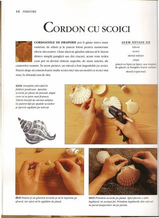 16 FERESTRE 
CORDON CDSCOICI 
AVEM NEVOIE DE 
CORDOANELE DE DRAPERIE pot fi gasite intr-o mare 
varietate de stiluri §i le putem folosi pentru numeroase 
efecte decorative. Chiar dad ne gandim adesea sa le facem 
dintr-o simpla panglica sau din ciucuri, acum vorn vedea 
cum pot sa devina obiecte superbe, de mare interes, ale 
camerelor noastre. In acest proiect, un navod a fost impodobit cu scoici. 
Putem alege sa coasem foarte multe scoici mici sau un model cu scoici mai 
mari, la distanta una de alta. 
unu Aranjdm nduodul in 
falduri gratioase. Asezdm 
scoicile pe piasa de pescuit, dupa 
cum ni se pare mai frumos. 
Tatem bucati de sdrrnd subtire. 
Leputem lipi pe spatele scoicilor 
~i apoi le agatam pe nduod: 
navod 
scoici 
sarma sub tire 
clesti 
pistol cu lipici ~i lipici, sau masina 
de gaurit cu burghiu foarte subrire 
sfoara (optional) 
doi Putem ~i sa gaurim scoicile ~i sa le insiram pe 
sfoard; iar apoi sa le agdtdrn. de piasa. 
trei Prindem scoicile pe piasa. Apoi facem 0 altd. 
legatura, in acetasi fel. Prindem Iegdturile din nduod 
in jurul draperiilor de pe perete. 
 