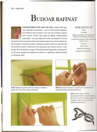 20 FERESTRE 
BUDOAR RAFINAT 
AVEM NEVOIE DE 
DANSATOARELE DIN SALADE BAL, rockerii tara gus-turi, 
mirese1e ~i balerine1e - toti vor iubi aceasta draperie, 
caci tesatura fina de piasa e cea care da un farmec aparte 
unei ferestre. Putem taia, aseza in falduri, inmanunchea 
materialul - nu avem nimic de cusut, iar draperia va fi atat 
de usoara incat vom putea atarna mai multe straturi de un fir de sarrna izo-lata 
in plastic. Tesatura de plasa se gaseste in multe culori, iar culoarea din 
acest proiect poate fi inlocuita de un purpuriu provocator sau de 0 com-binatie 
de rosu aprins cu negru. Yom prinde apoi draperiiie cu manunchi-uri 
de pene, siraguri de margele sau chiar cu 0 zgarda de catel incrustata 
cu diamante false. 
cleste 
4 carlige 
sarma eu izolatie din p 
doua ori cat latimea feresrrei 
4 metri de tesatura alba) 
tesatura roz 
foarfeee 
sarma fina 
rnanunchi de pene 
siraguri de pede false 
unu Infigem in perete cdte un cdrlig, la tnduinu 
egale, de 0parte ~i de alta a ferestrei. 
doi Fixdrn apoi sdrrna in agapatom·ea carli¥ului". - 
intindem sdrrna deasupra ferestrei. 
trei Pixdrn. inca 0 sa171Ui 
deasupra ferestrei; co. mal inainze: 
dar la circa 8 em in Jatocelei.~;p 
(desigur, dupd cum ne perm' 
addncirnea ferestrei). 
 