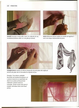 22 FERESTRE 
noua Yom face rozete albe, mari, in colturile de sus, 
modeldnd tesdtura alba. Le vom plia pe sdrrnd. 
zece Rdsucim sdrrna sub/ire in inelele de legdturi; - 
aici vom atasa mdnunchiut de pene. 
unsprezece Ldsdm sa atdrne siragurile de perle false din mijlocul 
sdrmei din fa/a, dar le innoddm la capetele de jos. 
Dreapta: Una dintre calita/ile 
deosebite ale tesdturii de piasa e cd 
oputem manevra cu usurintd, iar 
dacd nu ne place prima forma 
obtinutd 0putem netezi $i 
rearanja. Aceste rozete sunt, pur $i 
simplu, introduse intre cele doud 
sdrrne. 
 