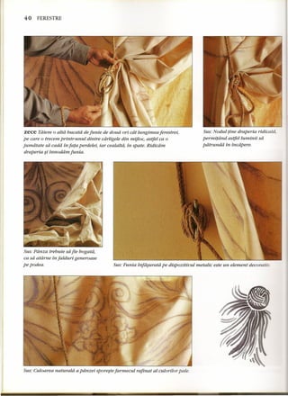 40 FERESTRE 
zece Tatem 0 atta bucatd de funie de doud ori cat lungimea ferestrei, 
pe care 0 trecem printr-unui dintre cdrligele din mijloc, astfel ca 0 
jumdtate sa cadd in fata perdelei, iar cealaltd, in spate. Ridicam 
draperia ~i innoddm funia. 
Sus: Panza trebuie sa fie bogata, 
ca sa atdrne in falduri generoase 
pe podea. 
Sus: Nodul fine draperia ridicatd, 
permitdnd astjelluminii sa 
patrundd in incdpere. 
Sus: Funia infa~urata pe dispozitiuul metalic este un element decorativ. 
Sus: Culoarea naturaid a pdnzei sporeste farmecul rafinat al culorilor pale. 
 