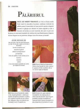 50 FERESTRE 
PALAIuERUL 
DAcA ATI SIMTIT VREODATA ca vreti sa faceti modi-ficari 
mari in atmosfera Iocuintei, catifeaua (velurul) de 
palarii poate fi materialul eel mai potrivit pentru draperii. 
Aceasta se gaseste de vanzare in culori superbe ~i este 0 
bucurie sa lucram cu acest material, din care se pot con-fectiona 
cei mai mari trandafiri de stofa ~icele mai flamboaiante draperii. 
Aceste draperii nu se potrivesc desigur unor firi retrase ~itimide! 
AVEM NEVOIE DE 
bat de lemn, mai lat dedit fereastra 
eu care 10 em de 0 parte ~ide alta a 
ferestrei 
nivela eu bula de aer 
masina de gaurrt 
dibluri ~iholsuruburi 
surubelnita 
velur de palarii, verde inchis ~iroz 
foarfeee 
eapsator 
ruleta 
2 sau mai multi trandafiri de stofa, 
pe tulpini de sarrna 
doi Tdiem doud bucdti din catifea 
verde, dreptunghiulare, 0 datd §iju-mdtate 
cat ldtimea ferestrei. Lepliem 
§i le capsdm in partea de sus aferes-trei. 
Aduniim velur roz sifacem trei 
trandafiri mari. ii capsam sus. 
unuPunem biiful pe holsuruburi. 
Tatem doud bucdt! de velur verde §i 
Ie capsam de bii!, in falduri. Ele se 
vor uni la mijlocul biifului. 
trei Prindem in capse tulpinile 
trandafirilor de stofd pe fiecare 
dintre laturile ferestrei. Apoi tragem 
perdelele §ifixdrn trandafirii de 
material textil. Punem trandafirii in 
fata draperiei §i ii prindem in capse. 
 