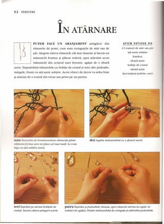 52 FERESTRE 
AVEM NEVOIE DE 
PUTEM FACE UN ARANJAMENT atragator din 
ramurele de pomi, cum sunt crengutele de mar sau de 
par. Alegem cateva ramurele cat mai rasucite ~ifacem un 
manunchi frumos ~i placut vederii, apoi atarnam acest 
manunchi din centrul unei ferestre, agatat de 0 sfoara 
aurie. Impodobtrn ramurelele cu bobite de cristal ~imici alte podoabe, 
margele, fixate cu ata aurie subtire. Acest obiect de decor va arata bine 
~iatarnat de 0 rozeta din tavan sau prins pe un perete. 
unuIncercarn sa inmdnuncnem rdmureie pdnd 
obtinern forma care ne place eel mai multo Le vom 
lega cu ata subtire aurie. 
2-3 ramuri de mar sau par 
ata aurie subtire 
foarfece 
sfoara aurie 
bobite de cristal 
sarrna aurie 
decoratiuni poleite, aurii 
doi Legdm mdriunchiul cu 0 sfoard aurie. 
patru in§iram si podoabele rdmase, apoi rdsucim sdrma la capat, in 
ochiuri de agdtat. Fixdrn mdrtunchiul de crengute ~i atdrndrn podoabele. 
trei lnsirdm pe sarma bobitele de 
cristal. Facem cdteua siraguri scurte. 
 