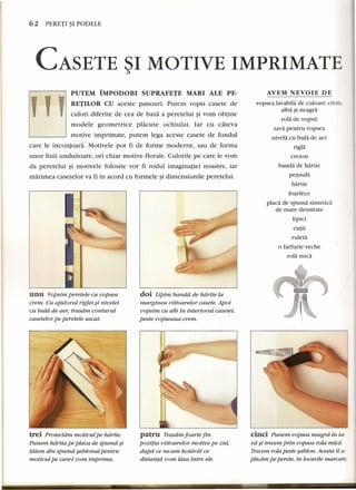 62 PERETI~I PODELE 
CASETE ~I MOTIVE IMPRIMATE 
AVEM NEVOIE DE 
PUTEM IMPODOBI SUPRAFETE MARl ALE PE-Y 
,. RETILOR CU aceste panouri. Putem vopsi casete de 
culori diferite de cea de baza a peretelui §i vom obtine 
modele geometrice placute ochiului. Iar cu cateva 
motive imprimate, putem lega aceste casete de fondul 
care le inconjoara. Motivele pot fi de forme moderne, sau de forma 
unor linii unduitoare, ori chiar motive florale. Culorile pe care le vom 
da peretelui §i motivele folosite vor fi rodul imaginatiei noastre, iar 
marimea casetelor va fi in acord cu formele §i dimensiunile peretelui. 
unu Vopsim peretele cu uopsea 
crem. Cu ajutorul riglei si nivelei 
cu buld de aer, trasdm conturul 
casetelor pe peretele uscat. 
J. 
trei Proiectam motivul pe hdrtie. 
Punem hdrtia pe placa de spumd ~i 
tdiern din spumd sablonul pentru 
motivul pe care-t vom imprima. 
doi Lipim banda de hdrtie la 
marginea viitoarelor casete. Apoi 
uopsim cu alb in interiorul casetei, 
peste vopseaua crem. 
patru Trasarn foarte fin 
pozuia viitoarelor motive pe zid, 
dupa ce ne-arn hotdrdt ce 
distantd vom ldsa intre ele. 
vopsea lavabila de euloare crem, 
alba ~i neagra 
rola de vopsit 
tava pentru vopsea 
nivela eu bula de aer 
rigla 
ereion 
banda de hartie 
pensula 
hartie 
foarfeee 
placa de spuma sintetica 
de mare densitate 
lipici 
eurit 
ruleta 
o farfurie veehe 
rola mica 
cinci Punem uopsea neagra.tn ta-va 
~i trecem prin oopsea rola mica. 
Trecem rola peste sablon. Acesta il a-plicdrn 
pe perete, in locurile marcate. 
 