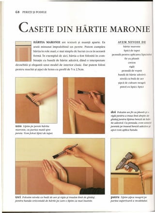 68 PERETI ~I PODELE 
CASETE DIN HARTlE MARONIE 
AVEM NEVOIE DE 
HARTIA MARONIE are textura §i nuanta aparte. Ea 
arata minunat impodobind un perete. Putem cumpara 
hartia in role mari, e mai simplu de luerat eu ea in aceasta 
forma. In exemplul de aici, hartia a fost folosita in corn-binatie 
eu banda de hartie adeziva, dand 0 interpretare 
deosebita §i eleganta unui model de interior c1asic. Dar putem folosi 
pentru muehii §i sipci de lemn eu profil de 5 x 2,5em. 
unu Lipim pe perete hdrtia 
maronie, cu partea matd spre 
perete. Vom folosi lipici de tapet. 
trei Folosim nivela cu bula de aer $i rigla si trasdm linii de ghidaj 
pentru banda orizontald de hdrtie pe care 0 lipim ca mai inainte. 
hartie maronie 
lipici de tapet 
pensula pentru apliearea lipieiului 
fir eu plumb 
ere ion 
rigla 
pensula de vopsit 
banda de hartie adeziva 
nivela eu bula de aer 
sipca de euloare neagra 
pistol eu lipici, lipici 
doi Folosim un fir cu plumb $i 0 
rig/iipentru a trasa linii drepte de 
ghidaj pentru lipirea benzii de hdr-tie 
adeziud. Cupensula, vom umezi 
peretele pe traseul benzii adezive si 
apoi vom aplica banda. 
patru Lipim sipca neagra pe 
partea superioard a modelului. 
 