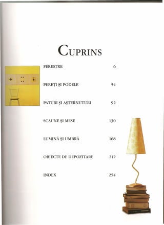, 
-- - --~ -~- 
CUPRINS 
FERESTRE 
6 
PERETI ~I PODELE 54 
PATURI ~I A~TERNUTURI 92 
SCAUNE ~I MESE 130 
LUMINA ~I UMBRA 168 
OBIECTE DE DEPOZITARE 212 
INDEX 254 
 