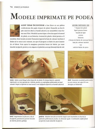 70 PERETI ~I PODELE 
MODELE IMPRIMATE PE PODEAJ 
ACEST TIPAR iNCA.NTATOR a fost facut eu un sablon 
confectionat din sapte dopuri de pluta. Dopurile au fost li-pite 
unul de altul eu banda adeziva, iar ansamblul a luat for-ma 
unei flori. Mode1ul aeestui tipar a fost deeupat in lemnul 
de pluta, eu un bisturiu. Lemnul de pluta e ideal pentru a fi 
mode1at, fiind moale ~ineted. Inmuiem tiparul in bait de euloare inchisa, 11 
lasam sa se usuee zeee minute, iar apoi 11stergem eu harie de sters inainte 
de a-l folosi. Vom aseza la marginea perete1ui benzi de hartie, pe toate 
laturile incaperii, pentru a ne asigura ca pastram aceeasi distanta fa~ade zid. 
nnn Lipim unul ldngd. altul dopurile de pluta. in timpullipirii, capetele 
inferioare vor sta asezate pe 0 hdrtte, pentru ca suprafata sablonului sa iasd 
netedd. Dupd ce lipiciul s-a mai uscat, vom infdsura tiparul cu banda adeziud. 
trei Imprimdrn in fiecare colt al 
incdperii, pundnd la perete benzile 
de hdrtie pentru ghidaj. 
AVEM NEVOIE DE 
7 dopuri de pluta 
lipici pentru lemn 
banda de lipit 
creion 
bisturiu 
2 benzi de hartie de aceeasi latime 
bait de culoare inchisa 
vas 
rola de hartie de sters 
./ 
doi Desenam modelul sablonului 
cu un creion, iar apoi il vom 
decupa cu bisturiul: 
patru Mutam benzile de hdrtie dupd cum inaintam cu lucrul si 
aplicdm sablonul pe podea, la distante egale. Contiriudm astfel pana 
acoperim toate laturile incaperii. 
 