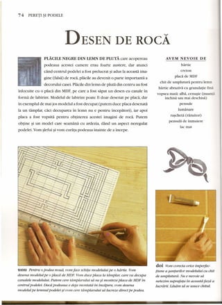 74 PERETI ~I PODELE 
DESEN DE ROCA 
AVEM NEVOIE DE 
}lLACILE NEGRE DIN LEMN DE PLUTA care acopereau 
podeaua acestei camere erau foarte austere, dar atunci 
cand centrul podelei a fost prelucrat ~iadus la aceasta ima-gine 
(falsa) de roca, placile au devenit 0 parte importanta a 
decorului casei. Placile din lemn de pluta din centru au fost 
inlocuite cu 0 placa din MDF,pe care a fost sapat un desen cu canale in 
forma de labirint. Modelul de labirint poate fi doar desenat pe placa, dar 
in exemplul de mai jos modelul a fost decupat (putem duce placa desenata 
la un tamplar, caci decuparea in lemn nu e pentru incepatori), iar apoi 
placa a fost vopsita pentru obtinerea acestei imagini de roca. Putem 
obtine ~i un model care seamana cu ardezia, dand un aspect neregulat 
podelei. Vom slefui ~ivom curata podeaua inainte de a incepe. 
unu Pentru 0podea noud, vom face schita modelului pe 0 hdrtie. Vom 
desena modelul pe 0placd de MDF Vom duce placa la tdmplar; care va decupa 
canalele modelului. Putem cere tdmplarului sa ne si monteze placa de MDF in 
centrul podelei. Dacd podeaua e deja rnontatd in incapere, uom desena 
modelul pe lemnul podelei si vom cere tdmplaruiui sa lucreze direct pe podea. 
hartie 
creion 
placa de MDF 
chit de umplutura pentru lemn 
hartie abraziva cu granulatie fina 
vopsea mata: alba, cenusie (nuanta 
inchisa sau mai deschisa) 
pensule 
lumanare 
rascheta (razuitor) 
pensula de inmuiere 
lac mat 
doi Vom corecta orice imperfec-tiune 
a saruurilor modelului cu chit 
de umpluturd. Nu e nevoie sa 
netezim suprafata in aceastd faed a 
Iucrdrii. Ldsdm sa se usuce chitul. 
---- - -- - 
 