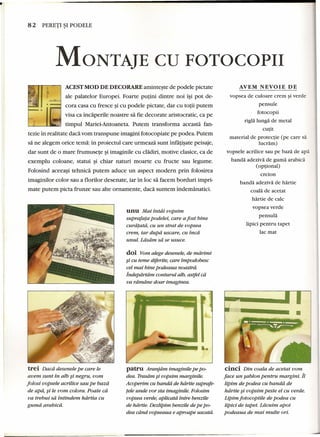 • 
82 PERETI ~I PODELE 
MONTAJE CD FOTOCOPII 
AVEM NEVOIE DE 
I ACEST MOD DE DECO RARE aminteste de pode1e pictate 
i~ 
j( ale palatelor Europei. Foarte putini dintre noi i~i pot de- ...:;::;::/-A-'-;-' 
cora casa cu fresce ~icu pode1e pictate, dar cu totii putem 
visa ca incaperile noastre sa fie decorate aristocratic, ca pe 
,I 
I" timpul Mariei-Antoaneta. Putem transforma aceasta fan-tezie 
in realitate daca vom transpune imagini fotocopiate pe podea. Putem 
sa ne alegem orice tema: in proiectul care urrneaza sunt infatisate peisaje, 
dar sunt de 0 mare frumusete ~iimaginile cu cladiri, motive clasice, ca de 
exemplu coloane, statui ~i chiar naturi moarte cu fructe sau legume. 
Folosind aceeasi tehnica putem aduce un aspect modern prin folosirea 
imaginilor color sau a florilor desenate, iar in loc sa facem borduri impri-mate 
putem picta frunze sau alte ornamente, daca suntem indemanatici, 
trei Dacd desenele pe care le 
avem sunt in alb ~i negru, vom 
folosi uopsele acrilice sau pe bazd 
de apa, ~i le vom colora. Poate ca 
va trebui sa intindem hdrtia cu 
gumd arabicd. 
unu Mai intai uopsim 
suprafata podelei, care a fost bine 
curdtatd, cu un strat de uopsea 
crem, iar dupa uscare, cu inca 
unul. Ldsam sa se usuce. 
doi Vom alege desenele, de rndrimi 
~i cu teme diferite, care impodobesc 
eel mai bine podeaua noastrd. 
Indepartam conturul alb, astfel ca 
va rdrndne doar imaginea. 
patru Aranfdm imaginile pe po-dea. 
Trasdm ~i uopsim marginile. 
Acoperim cu bandit de hdrtie suprafe-fele 
unde vor sta imaginile. Folosim 
uopsea verde, aplicatd intre benzile 
de hdrtie. Dezlipim benzile de pe po-dea 
cdnd oopseaua e aproape uscatd. 
vopsea de culoare crem ~iverde 
pensule 
fotocopii 
rigla lunga de metal 
cutit 
material de protectie (pe care sa 
lucram) 
vopsele acrilice sau pe baza de apa 
banda adeziva de guma arabica 
(optional) 
creion 
banda adeziva de hartie 
coala de acetat 
hartie de calc 
vopsea verde 
pensula 
lipici pentru tapet 
lac mat 
• 
cinci Din coala de acetat vom 
face un sablon pentru margini. it 
lipim de podea cu banda de 
hdrtie ~i uopsirn peste el cu verde. 
Lipim fotocopiile de podea cu 
lipici de tapet. Ldcuim apoi 
podeaua de mai multe ori. 
 