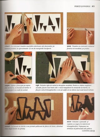 '""-IL.L......... ell creionul, trasam muchiile exterioare ale desenului, pe 
l:-!:==:upodeZei,la aproximativ 13 em de marginile tncaperii. 
_ - 0fotocopie pe supra-at 
banda de hdrtie. 0 
rm:: ..::t::=Qm" at coald de acetat. 
PERETI ~I PO DELE 85 
~ase Trasam cu creionul cortturul 
pentru tot modelul, pe podea. 
opt Folosim rigla de metal $i decupdm modelul. Pentru a obtine unghiuri 
ascutite, facem mai intai cdte 0 mica tntepdturd in straturile de hdrtie, in 
fiecare colt al triunghiurilor, vom sti astfel cd nu tdiem mai mult decdt trebuie. 
uIii de hdrtie vom prinde sablonul de placa de lemn, aliniind 
-. ...•.•'.-.'-_-CC de ghidaj. 
zece Folosim 0pensuld $i 
uopsirn cu negru in interiorul 
triunghiurilor, Vopseaua nu 
strebuie sa pdtrunda sub sablon. 
CONTINUARE} 
 