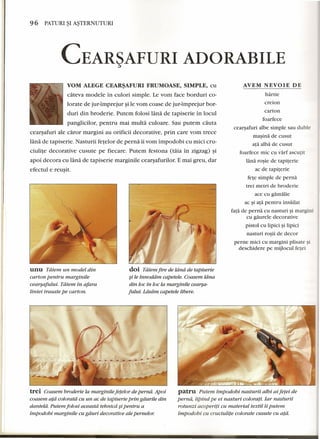 96 PATURI ~I A~TERNUTURI 
CEAR~AFURI ADORABILE 
YOM ALEGE CEAR~AFURI FRUMOASE, SIMPLE, cu AVEM NEVOIE DE 
cateva modele in culori simple. Le vom face borduri co-lorate 
de jur-imprejur ~ile vom coase de jur-imprejur bor-duri 
din broderie. Putem folosi lana de tapiserie in locul 
panglicilor, pentru mai multa culoare. Sau putem cauta 
cearsafuri ale caror margini au orificii decorative, prin care vom trece 
lana de tapiserie. Nasturii fetelor de perna iivom impodobi eu mici cru-ciulite 
decorative cusute pe fiecare. Putem festona (taia in zigzag) ~i 
apoi decora eu lana de tapiserie marginile cearsafurilor, E mai greu, dar 
efectul e reusit. 
 
unu Tatem un model din 
carton pentru marginile 
cearsafului. Tatem in afara 
liniei trasate pe carton. 
doi Tatem fire de ldnd de tapiserie 
§i le innoddm capetele. Coasem ldna 
din loc in loc la marginile cearsa-fului. 
Ldsdrn capetele libere. 
trei Coasem broderie la marginile fetelor de pernd. Apoi 
coasem a/a coloratd cu un ac de tapiserie prin gaurile din 
dantetd. Putem folosi aceastd tehnicd §ipentru a 
impodobi marginile cu gaur: decorative ale pernelor. 
hartie 
creion 
carton 
foarfece 
cearsafuri albe simple sau duble 
masina de cusut 
ata alba de eusut 
foarfece mic cu varf ascutit 
lana rosie de tapiterie 
ac de tapiterie 
fete simple de perna 
trei metri de broderie 
ace cu gamalie 
ac ~i ata pentru insailat 
fata de perna cu nasturi ~imargini 
cu gaurele decorative 
pistol cu lipici si lipici 
nasturi rosii de decor 
perne mici cu margini plisate ~i 
deschidere pe mijlocul fetei 
patru Putem impodobi nasturii albi ai fetei de 
pernd, lipind pe ei nasturi colorati. Jar nasturii 
rotunzi acopertti cu material textil ii putem 
impodobi cu cruciulite colorate cusute cu a/a. 
 