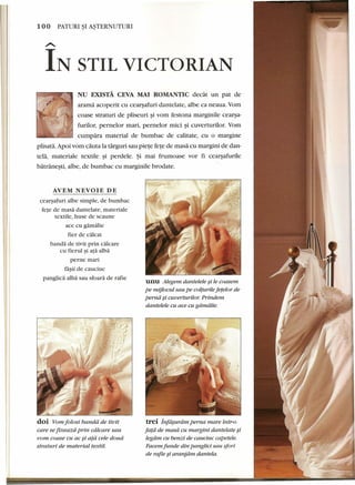 100 PATURI ~I A~TERNUTURI 
A.. IN STIL VICTORIAN 
NU EXISTA CEVA MAl ROMANTIC dedit un pat de 
arama aeoperit eu cearsafuri dantelate, albe ea neaua. Yom 
eoase straturi de pliseuri ~i vom festona marginile cearsa- 
, furilor, pernelor mari, pernelor mici ~i euverturilor. Yom 
cumpara material de bumbae de ealitate, eu 0 margine 
plisata. Apoi vom cauta la targuri sau piete fete de rnasa eu margini de dan-tela, 
materiale textile ~i perdele. ~i mai frumoase vor fi cearsafurile 
batranesti, albe, de bumbae eu marginile brodate. 
AVEM NEVOIE DE 
cearsafuri albe simple, de bumbac 
fete de masa dantelate, materiale 
textile, huse de scaune 
ace cu gamalie 
fier de calcat 
banda de tivit prin calcare 
cu fierul si ata alba 
perne mari 
fa~ii de cauciuc 
panglica alba sau sfoara de rafie 
doi Vom folosi banda de tivit 
care se fixeazd prin cdlcare sau 
vom coase cu ac ~i ata cele doud 
straturi de material textil. 
unu Alegem dantelele si le coasem 
pe mijlocul sau pe colturile fetelor de 
perna si cuverturilor. Prindem 
dantelele cu ace cu gamalie. 
trei jnf~uram perna mare intr-o 
fata de masd cu margini dantelate ~i 
legdm cu benzi de cauciuc capetele. 
Facem funde din panglici sau sfori 
de rafie ~i aranjdm dantela. 
 